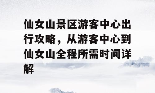 仙女山景区游客中心出行攻略，从游客中心到仙女山全程所需时间详解