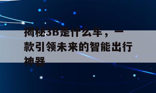 揭秘3B是什么车，一款引领未来的智能出行神器