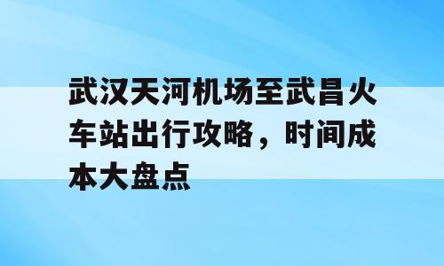 武汉天河机场至武昌火车站出行攻略，时间成本大盘点