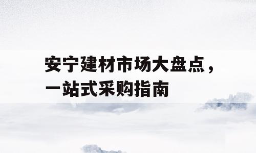安宁建材市场大盘点，一站式采购指南