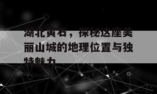 湖北黄石，探秘这座美丽山城的地理位置与独特魅力
