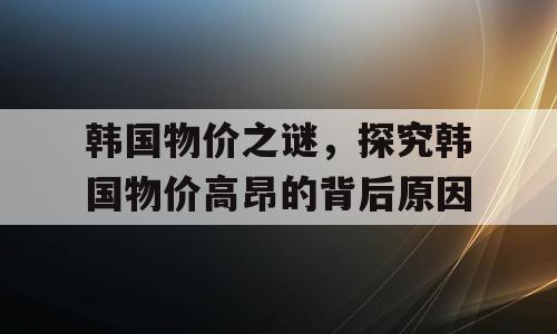 韩国物价之谜，探究韩国物价高昂的背后原因