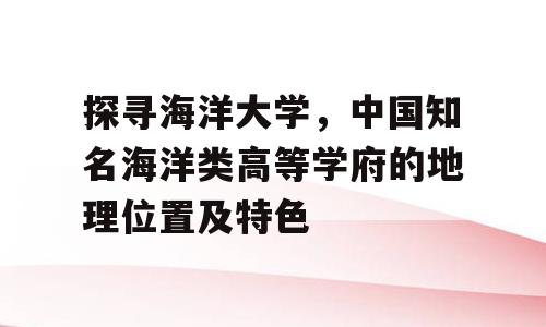 探寻海洋大学，中国知名海洋类高等学府的地理位置及特色