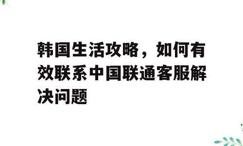 韩国生活攻略，如何有效联系中国联通客服解决问题