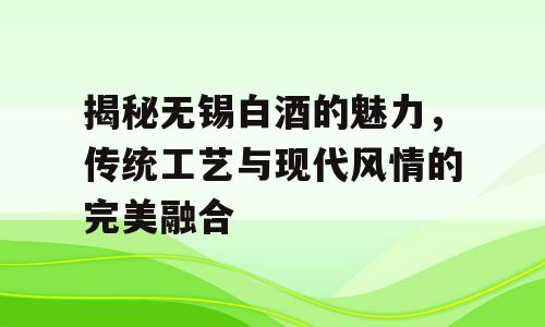 揭秘无锡白酒的魅力，传统工艺与现代风情的完美融合