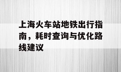 上海火车站地铁出行指南，耗时查询与优化路线建议