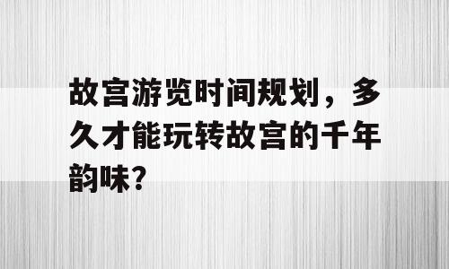 故宫游览时间规划，多久才能玩转故宫的千年韵味？