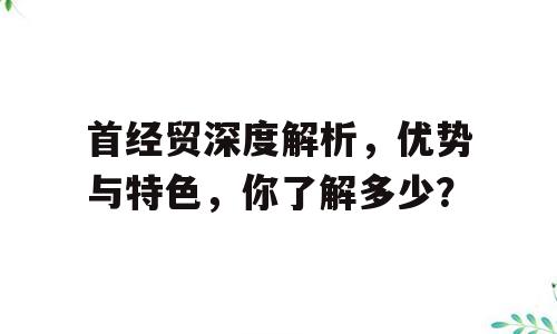 首经贸深度解析，优势与特色，你了解多少？