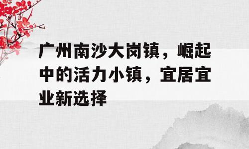 广州南沙大岗镇，崛起中的活力小镇，宜居宜业新选择
