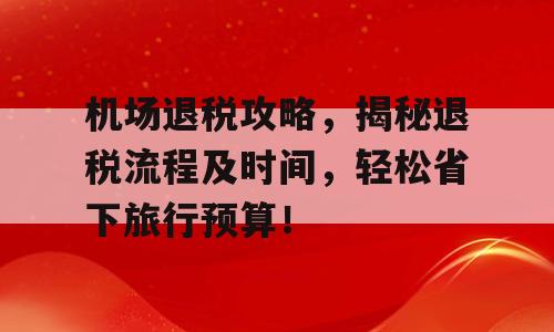 机场退税攻略，揭秘退税流程及时间，轻松省下旅行预算！