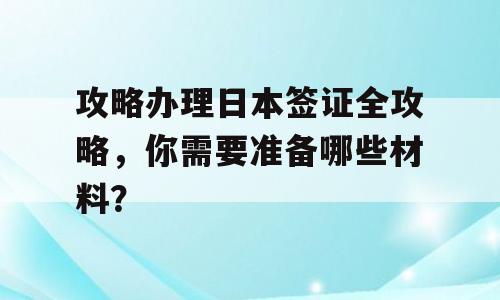 攻略办理日本签证全攻略，你需要准备哪些材料？