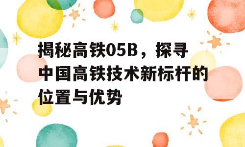 揭秘高铁05B，探寻中国高铁技术新标杆的位置与优势