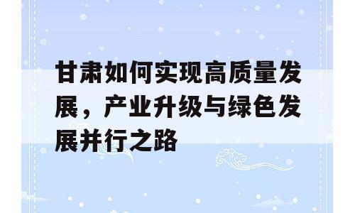 甘肃如何实现高质量发展，产业升级与绿色发展并行之路