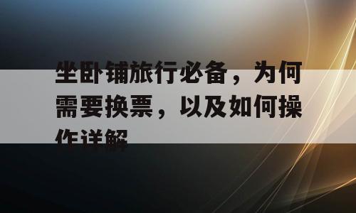 坐卧铺旅行必备，为何需要换票，以及如何操作详解