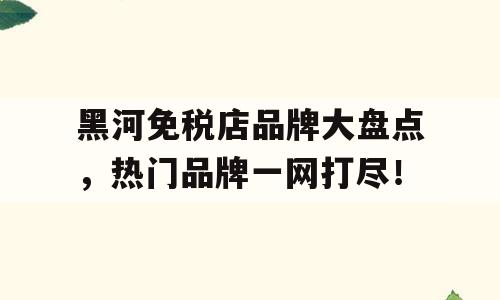 黑河免税店品牌大盘点，热门品牌一网打尽！