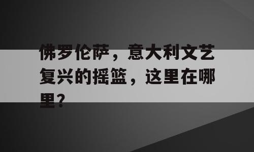 佛罗伦萨，意大利文艺复兴的摇篮，这里在哪里？