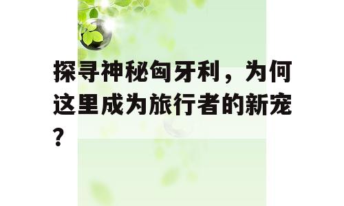 探寻神秘匈牙利，为何这里成为旅行者的新宠？