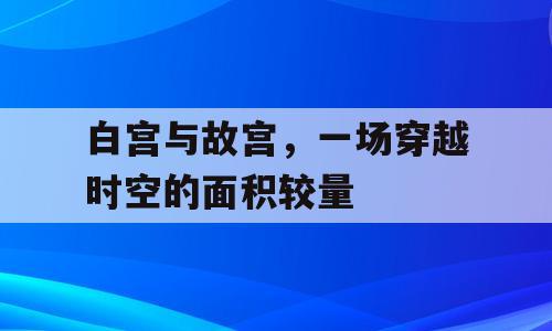白宫与故宫，一场穿越时空的面积较量