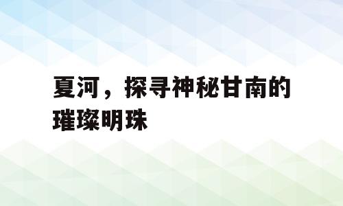 夏河，探寻神秘甘南的璀璨明珠