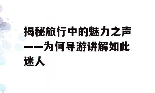 揭秘旅行中的魅力之声——为何导游讲解如此迷人
