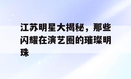 江苏明星大揭秘，那些闪耀在演艺圈的璀璨明珠