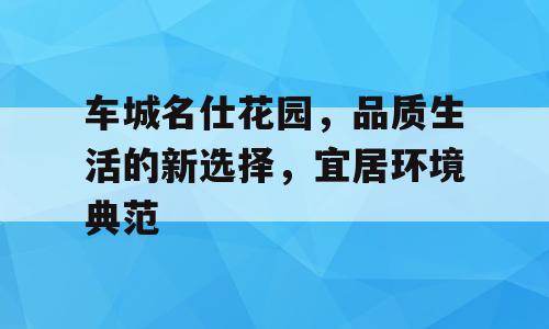 车城名仕花园，品质生活的新选择，宜居环境典范