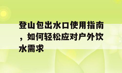 登山包出水口使用指南，如何轻松应对户外饮水需求