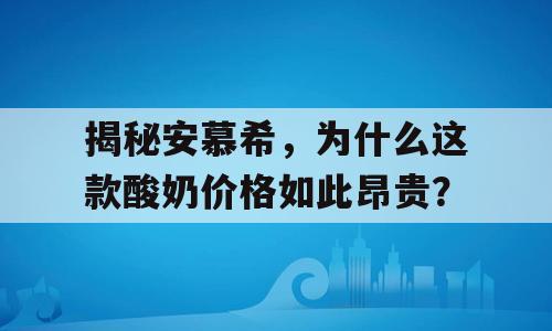 揭秘安慕希，为什么这款酸奶价格如此昂贵？