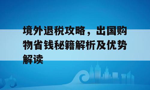 境外退税攻略，出国购物省钱秘籍解析及优势解读