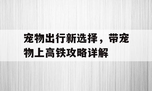 宠物出行新选择，带宠物上高铁攻略详解