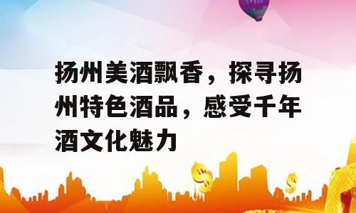 扬州美酒飘香，探寻扬州特色酒品，感受千年酒文化魅力