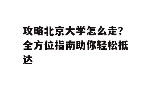攻略北京大学怎么走？全方位指南助你轻松抵达