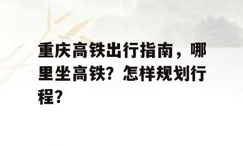 重庆高铁出行指南，哪里坐高铁？怎样规划行程？