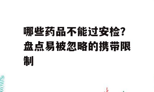 哪些药品不能过安检？盘点易被忽略的携带限制