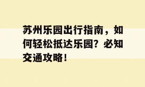 苏州乐园出行指南，如何轻松抵达乐园？必知交通攻略！
