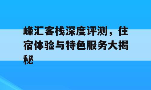 峰汇客栈深度评测，住宿体验与特色服务大揭秘
