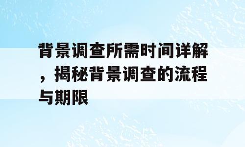 背景调查所需时间详解，揭秘背景调查的流程与期限