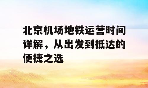 北京机场地铁运营时间详解，从出发到抵达的便捷之选