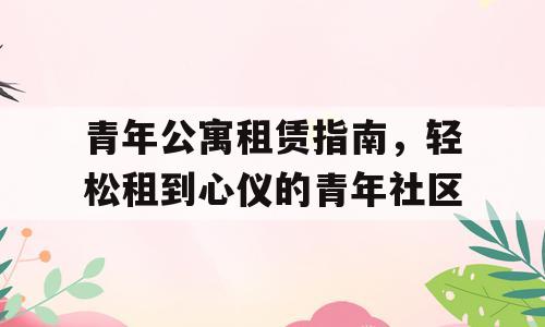 青年公寓租赁指南，轻松租到心仪的青年社区