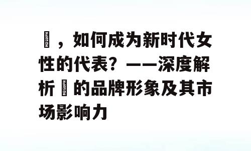 婳，如何成为新时代女性的代表？——深度解析婳的品牌形象及其市场影响力