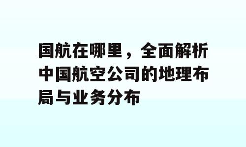 国航在哪里，全面解析中国航空公司的地理布局与业务分布