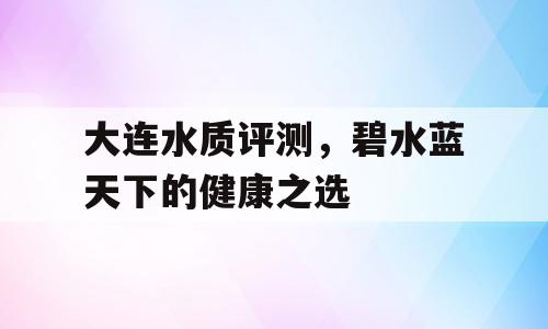 大连水质评测，碧水蓝天下的健康之选