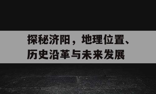 探秘济阳，地理位置、历史沿革与未来发展