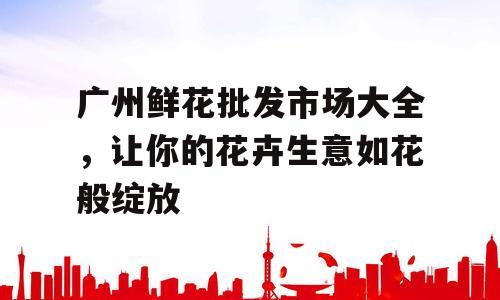 广州鲜花批发市场大全，让你的花卉生意如花般绽放