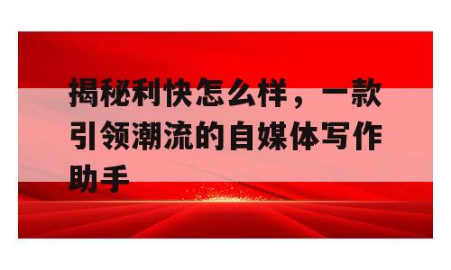 揭秘利快怎么样，一款引领潮流的自媒体写作助手