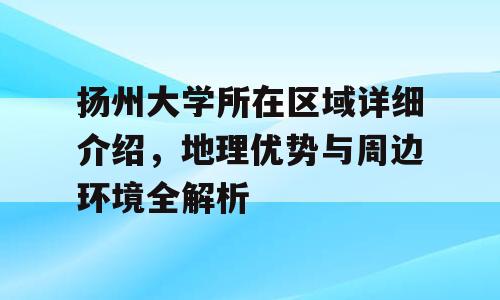 扬州大学所在区域详细介绍，地理优势与周边环境全解析