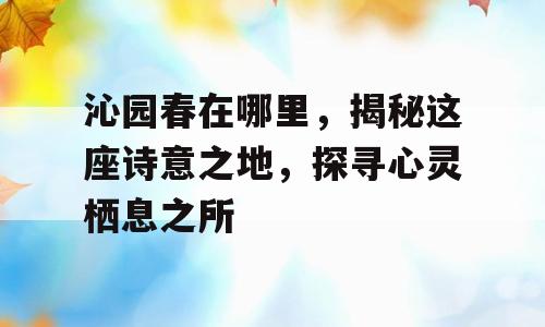 沁园春在哪里，揭秘这座诗意之地，探寻心灵栖息之所