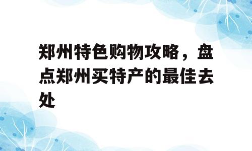 郑州特色购物攻略，盘点郑州买特产的最佳去处