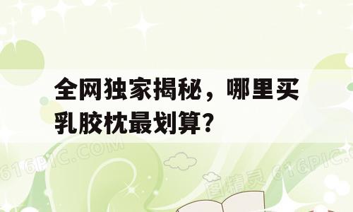 全网独家揭秘，哪里买乳胶枕最划算？