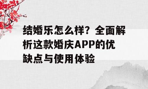 结婚乐怎么样？全面解析这款婚庆APP的优缺点与使用体验